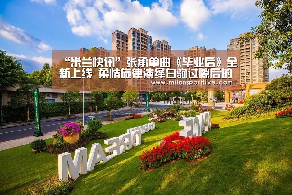 “米兰快讯”张承单曲《毕业后》全新上线 柔情旋律演绎白驹过隙后的惦念(图4) 米兰直播